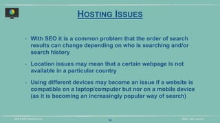 DIDM - 29TH JANUARYSEO & PPC PRESENTATION
HOSTING ISSUES
‣ With SEO it is a common problem that the order of search
results can change depending on who is searching and/or
search history
‣ Location issues may mean that a certain webpage is not
available in a particular country
‣ Using different devices may become an issue if a website is
compatible on a laptop/computer but nor on a mobile device
(as it is becoming an increasingly popular way of search)
10
 