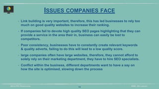 DIDM - 29TH JANUARYSEO & PPC PRESENTATION
ISSUES COMPANIES FACE
‣ Link building is very important, therefore, this has led businesses to rely too
much on good quality websites to increase their ranking.
‣ If companies fail to devote high quality SEO pages highlighting that they can
provide a service in the area their in, business can easily be lost to
competitors.
‣ Poor consistency, businesses have to constantly create relevant keywords
& quality adverts, failing to do this will lead to a low quality score.
‣ large companies often have large websites, therefore, they cannot afford to
solely rely on their marketing department, they have to hire SEO specialists.
‣ Conflict within the business, different departments want to have a say on
how the site is optimised, slowing down the process
13
 