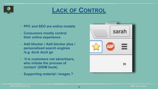DIDM - 29TH JANUARYSEO & PPC PRESENTATION
LACK OF CONTROL
‣ PPC and SEO are online models
‣ Consumers mostly control
their online experience
‣ Add blocker / Add blocker plus /
personalised search engines
/e.g. duck duck go
‣ ‘it is customers not advertisers,
who initiate the process of
contact’ (DIDM book)
‣ Supporting material / images ?
15
 