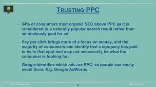 DIDM - 29TH JANUARYSEO & PPC PRESENTATION
TRUSTING PPC
‣ 94% of consumers trust organic SEO above PPC as it is
considered to a naturally popular search result rather than
an obviously paid for ad.
‣ Pay per click brings more of a focus on money, and the
majority of consumers can identify that a company has paid
to be in that spot and may not necessarily be what the
consumer is looking for.
‣ Google identifies which ads are PPC, so people can easily
avoid them. E.g. Google AdWords
24
 