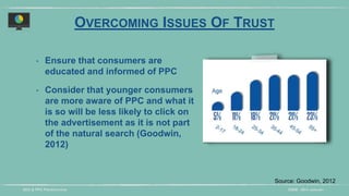 DIDM - 29TH JANUARYSEO & PPC PRESENTATION
‣ Ensure that consumers are
educated and informed of PPC
‣ Consider that younger consumers
are more aware of PPC and what it
is so will be less likely to click on
the advertisement as it is not part
of the natural search (Goodwin,
2012)
Source: Goodwin, 2012
OVERCOMING ISSUES OF TRUST
 