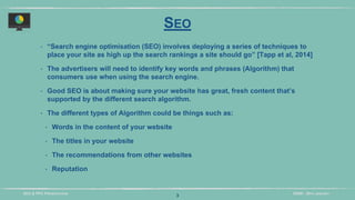 DIDM - 29TH JANUARYSEO & PPC PRESENTATION
SEO
‣ “Search engine optimisation (SEO) involves deploying a series of techniques to
place your site as high up the search rankings a site should go” [Tapp et al, 2014]
‣ The advertisers will need to identify key words and phrases (Algorithm) that
consumers use when using the search engine.
‣ Good SEO is about making sure your website has great, fresh content that’s
supported by the different search algorithm.
‣ The different types of Algorithm could be things such as:
‣ Words in the content of your website
‣ The titles in your website
‣ The recommendations from other websites
‣ Reputation
3
 