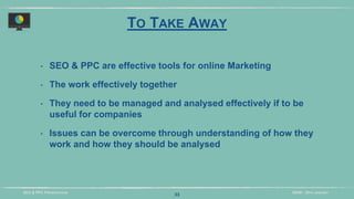 DIDM - 29TH JANUARYSEO & PPC PRESENTATION
TO TAKE AWAY
‣ SEO & PPC are effective tools for online Marketing
‣ The work effectively together
‣ They need to be managed and analysed effectively if to be
useful for companies
‣ Issues can be overcome through understanding of how they
work and how they should be analysed
33
 