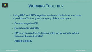 DIDM - 29TH JANUARYSEO & PPC PRESENTATION
WORKING TOGETHER
‣ Using PPC and SEO together has been trialled and can have
a positive affect on your company. A few examples.
‣ Combat negative PR
‣ Social media visibility
‣ PPC can be used to do tests quickly on keywords, which
then can be used in SEO
‣ Added visibility
6
 