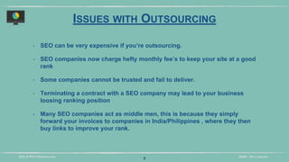 DIDM - 29TH JANUARYSEO & PPC PRESENTATION
ISSUES WITH OUTSOURCING
‣ SEO can be very expensive if you’re outsourcing.
‣ SEO companies now charge hefty monthly fee’s to keep your site at a good
rank
‣ Some companies cannot be trusted and fail to deliver.
‣ Terminating a contract with a SEO company may lead to your business
loosing ranking position
‣ Many SEO companies act as middle men, this is because they simply
forward your invoices to companies in India/Philippines , where they then
buy links to improve your rank.
8
 