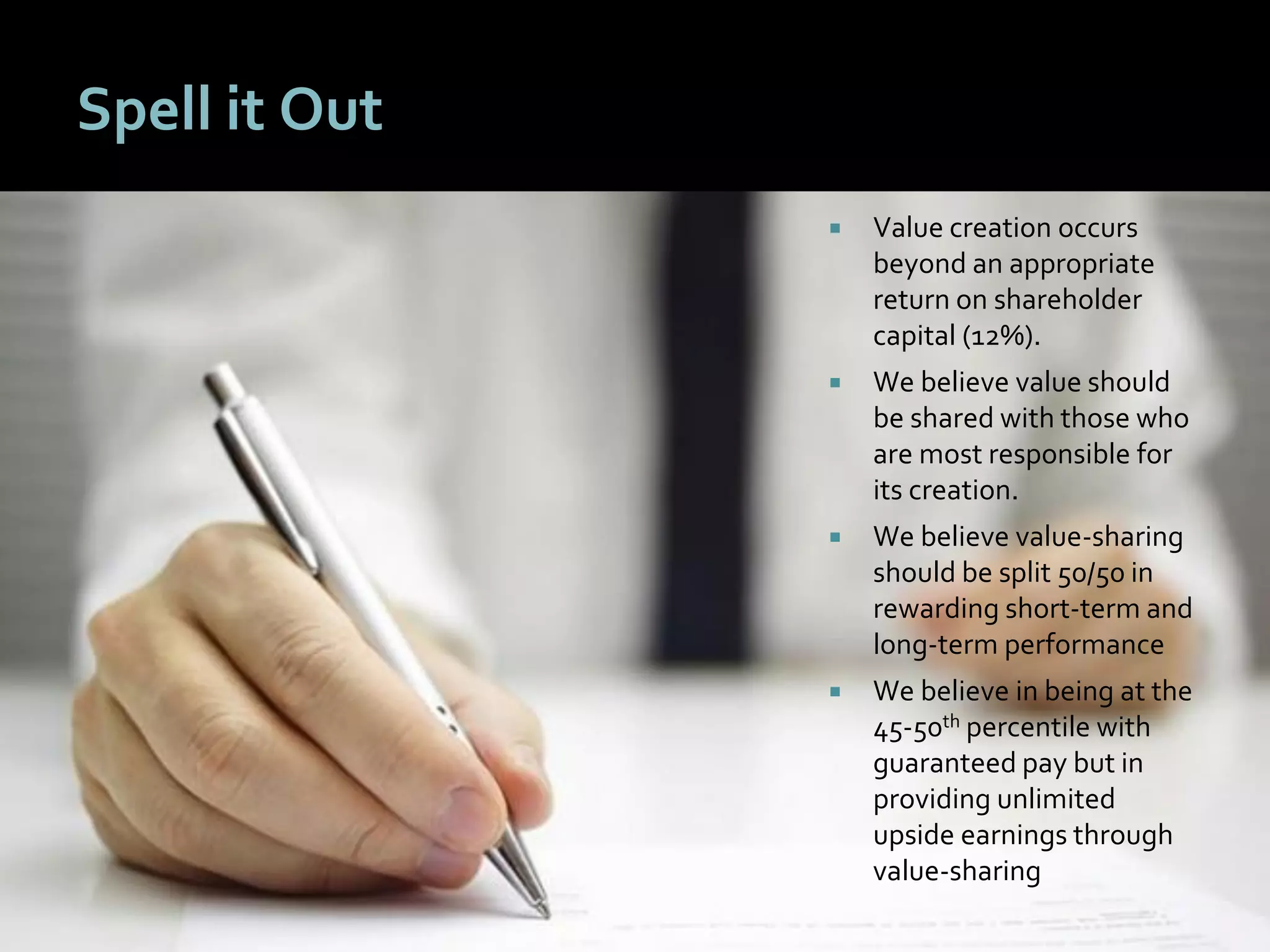 1717
Spell it Out
 Value creation occurs
beyond an appropriate
return on shareholder
capital (12%).
 We believe value should
be shared with those who
are most responsible for
its creation.
 We believe value-sharing
should be split 50/50 in
rewarding short-term and
long-term performance
 We believe in being at the
45-50th percentile with
guaranteed pay but in
providing unlimited
upside earnings through
value-sharing
 