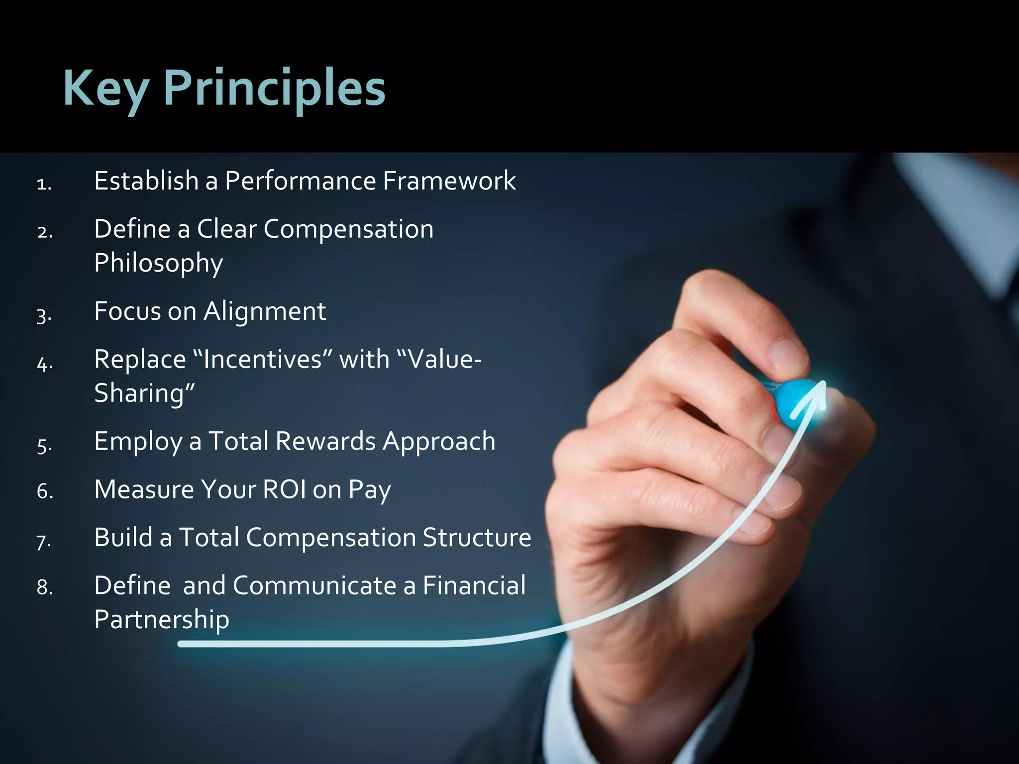 6262
Key Principles
1. Establish a Performance Framework
2. Define a Clear Compensation
Philosophy
3. Focus on Alignment
4. Replace “Incentives” with “Value-
Sharing”
5. Employ a Total Rewards Approach
6. Measure Your ROI on Pay
7. Build a Total Compensation Structure
8. Define and Communicate a Financial
Partnership
 
