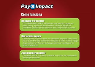 Cómo funciona
Un equipo a tu servicio
 El funcionamiento de Pay x Impact es muy sencillo: pagas una
 cuota base y, a partir de ese momento, tienes un equipo de
 periodistas velando por los intereses de tu empresa en la prensa.



Una fórmula segura
 Cada impacto en prensa tiene una valoración asignada (ver Anexo).
 Así, la cuota ﬁnal está estrechamente ligada al éxito. Nuestro equipo
 de periodistas te informará de las apariciones a medida que se
 vayan produciendo.



¿Cuánto quieres pagar?
 Tú puedes marcar un máximo mensual en función del presupuesto
 que tengas asignado.
 
