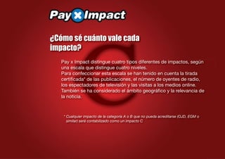 €
¿Cómo sé cuánto vale cada
impacto?
   Pay x Impact distingue cuatro tipos diferentes de impactos, según
   una escala que distingue cuatro niveles.
   Para confeccionar esta escala se han tenido en cuenta la tirada
   certiﬁcada* de las publicaciones, el número de oyentes de radio,
   los espectadores de televisión y las visitas a los medios online.
   También se ha considerado el ámbito geográﬁco y la relevancia de
   la noticia.



    * Cualquier impacto de la categoría A o B que no pueda acreditarse (OJD, EGM o
      similar) será contabilizado como un impacto C
 