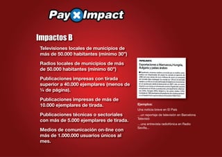 Impactos B
 Televisiones locales de municipios de
 más de 50.000 habitantes (mínimo 30”)
 Radios locales de municipios de más
 de 50.000 habitantes (mínimo 60”)
 Publicaciones impresas con tirada
 superior a 40.000 ejemplares (menos de
 ¼ de página).
 Publicaciones impresas de más de
 10.000 ejemplares de tirada.             Ejemplos:
                                          Una noticia breve en El País
 Publicaciones técnicas o sectoriales     …un reportaje de televisión en Barcelona
                                          Televisió
 con más de 5.000 ejemplares de tirada.
                                          …una entrevista radiofónica en Radio
                                          Sevilla...
 Medios de comunicación on-line con
 más de 1.000.000 usuarios únicos al
 mes.
 