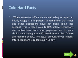 Cold Hard Facts
 When someone offers an annual salary or even an
hourly wage; It is important to remember that taxes
and other deductions have not been taken into
account. This is called your GROSS Salary. Deductions
are subtractions from your pay-some are by your
choice such paying into a 401K/retirement plan. Others
are required by law. The actual amount of your check,
after deductions is called your NET pay.
Click
 