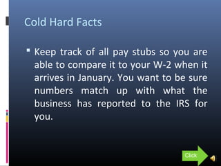 Cold Hard Facts
 Keep track of all pay stubs so you are
able to compare it to your W-2 when it
arrives in January. You want to be sure
numbers match up with what the
business has reported to the IRS for
you.
Click
 