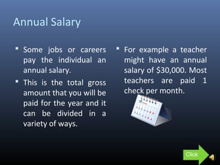 Annual Salary
 Some jobs or careers
pay the individual an
annual salary.
 This is the total gross
amount that you will be
paid for the year and it
can be divided in a
variety of ways.
 For example a teacher
might have an annual
salary of $30,000. Most
teachers are paid 1
check per month.
Click
 