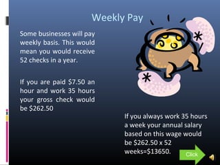 Weekly Pay
Some businesses will pay
weekly basis. This would
mean you would receive
52 checks in a year.
If you are paid $7.50 an
hour and work 35 hours
your gross check would
be $262.50
If you always work 35 hours
a week your annual salary
based on this wage would
be $262.50 x 52
weeks=$13650. Click
 