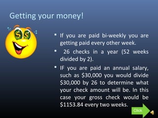 Getting your money!
 If you are paid bi-weekly you are
getting paid every other week.
 26 checks in a year (52 weeks
divided by 2).
 IF you are paid an annual salary,
such as $30,000 you would divide
$30,000 by 26 to determine what
your check amount will be. In this
case your gross check would be
$1153.84 every two weeks.
Click
 