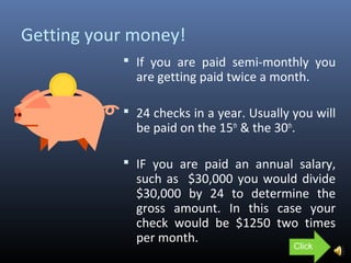 Getting your money!
 If you are paid semi-monthly you
are getting paid twice a month.
 24 checks in a year. Usually you will
be paid on the 15th
& the 30th
.
 IF you are paid an annual salary,
such as $30,000 you would divide
$30,000 by 24 to determine the
gross amount. In this case your
check would be $1250 two times
per month.
Click
 