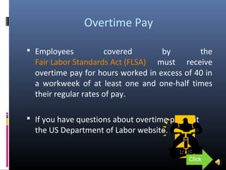 Overtime Pay
 Employees covered by the
Fair Labor Standards Act (FLSA) must receive
overtime pay for hours worked in excess of 40 in
a workweek of at least one and one-half times
their regular rates of pay.
 If you have questions about overtime pay visit
the US Department of Labor website.
Click
 