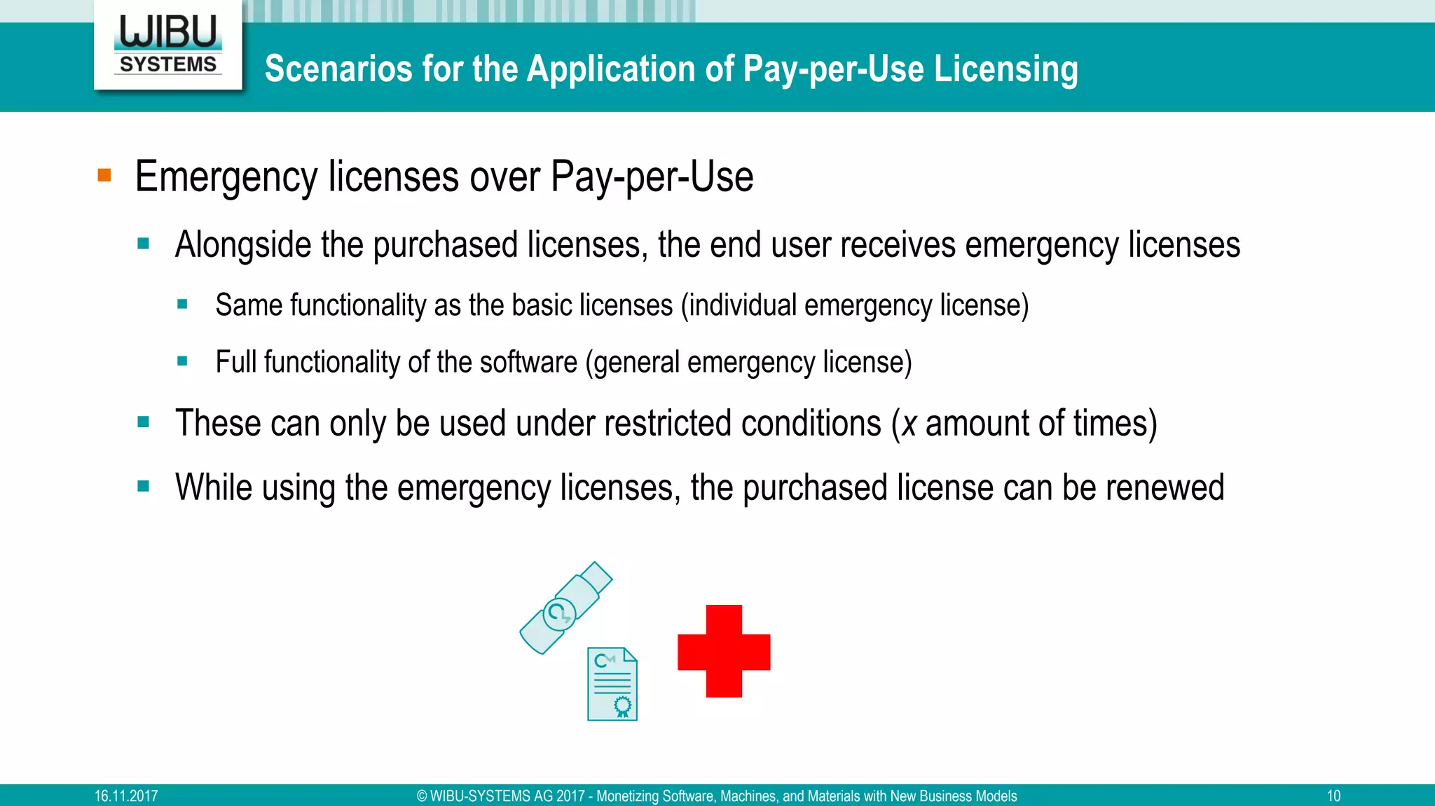 Scenarios for the Application of Pay-per-Use Licensing
§ Emergency licenses over Pay-per-Use
§ Alongside the purchased licenses, the end user receives emergency licenses
§ Same functionality as the basic licenses (individual emergency license)
§ Full functionality of the software (general emergency license)
§ These can only be used under restricted conditions (x amount of times)
§ While using the emergency licenses, the purchased license can be renewed
16.11.2017 © WIBU-SYSTEMS AG 2017 - Monetizing Software, Machines, and Materials with New Business Models 10
 