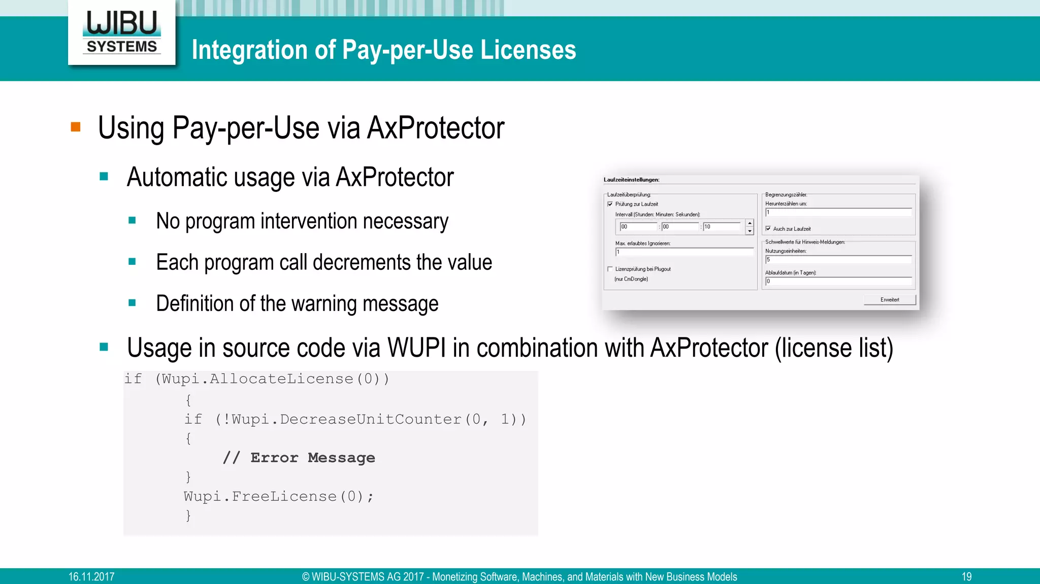Integration of Pay-per-Use Licenses
§ Using Pay-per-Use via AxProtector
§ Automatic usage via AxProtector
§ No program intervention necessary
§ Each program call decrements the value
§ Definition of the warning message
§ Usage in source code via WUPI in combination with AxProtector (license list)
if (Wupi.AllocateLicense(0))
{
if (!Wupi.DecreaseUnitCounter(0, 1))
{
// Error Message
}
Wupi.FreeLicense(0);
}
16.11.2017 © WIBU-SYSTEMS AG 2017 - Monetizing Software, Machines, and Materials with New Business Models 19
 