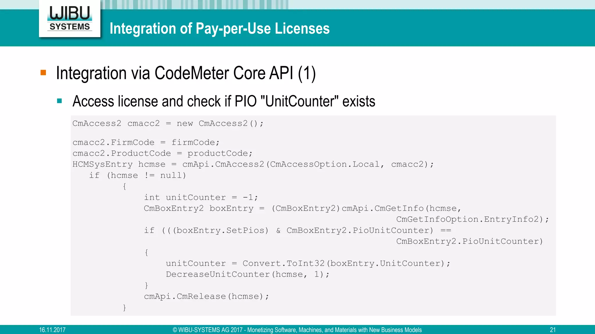Integration of Pay-per-Use Licenses
§ Integration via CodeMeter Core API (1)
§ Access license and check if PIO "UnitCounter" exists
CmAccess2 cmacc2 = new CmAccess2();
cmacc2.FirmCode = firmCode;
cmacc2.ProductCode = productCode;
HCMSysEntry hcmse = cmApi.CmAccess2(CmAccessOption.Local, cmacc2);
if (hcmse != null)
{
int unitCounter = -1;
CmBoxEntry2 boxEntry = (CmBoxEntry2)cmApi.CmGetInfo(hcmse,
CmGetInfoOption.EntryInfo2);
if (((boxEntry.SetPios) & CmBoxEntry2.PioUnitCounter) ==
CmBoxEntry2.PioUnitCounter)
{
unitCounter = Convert.ToInt32(boxEntry.UnitCounter);
DecreaseUnitCounter(hcmse, 1);
}
cmApi.CmRelease(hcmse);
}
16.11.2017 © WIBU-SYSTEMS AG 2017 - Monetizing Software, Machines, and Materials with New Business Models 21
 