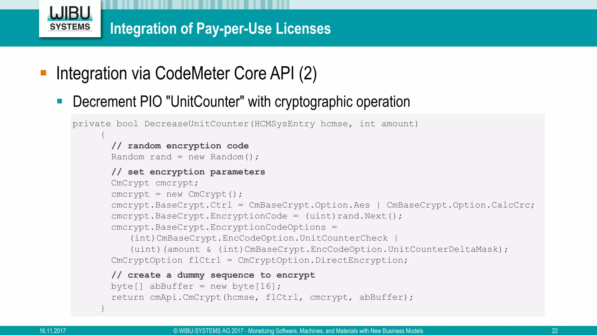 Integration of Pay-per-Use Licenses
§ Integration via CodeMeter Core API (2)
§ Decrement PIO "UnitCounter" with cryptographic operation
private bool DecreaseUnitCounter(HCMSysEntry hcmse, int amount)
{
// random encryption code
Random rand = new Random();
// set encryption parameters
CmCrypt cmcrypt;
cmcrypt = new CmCrypt();
cmcrypt.BaseCrypt.Ctrl = CmBaseCrypt.Option.Aes | CmBaseCrypt.Option.CalcCrc;
cmcrypt.BaseCrypt.EncryptionCode = (uint)rand.Next();
cmcrypt.BaseCrypt.EncryptionCodeOptions =
(int)CmBaseCrypt.EncCodeOption.UnitCounterCheck |
(uint)(amount & (int)CmBaseCrypt.EncCodeOption.UnitCounterDeltaMask);
CmCryptOption flCtrl = CmCryptOption.DirectEncryption;
// create a dummy sequence to encrypt
byte[] abBuffer = new byte[16];
return cmApi.CmCrypt(hcmse, flCtrl, cmcrypt, abBuffer);
}
16.11.2017 © WIBU-SYSTEMS AG 2017 - Monetizing Software, Machines, and Materials with New Business Models 22
 