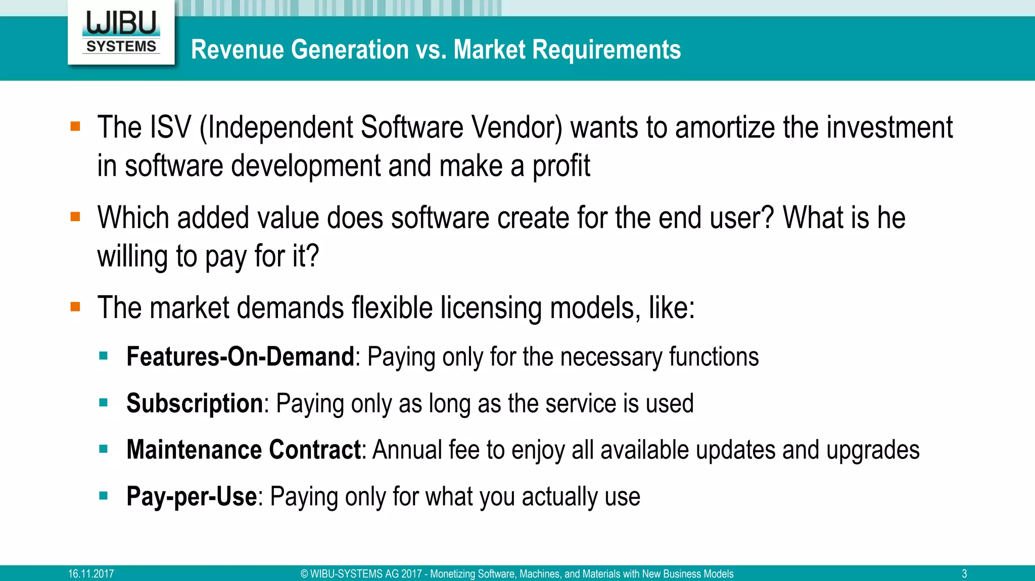 Revenue Generation vs. Market Requirements
§ The ISV (Independent Software Vendor) wants to amortize the investment
in software development and make a profit
§ Which added value does software create for the end user? What is he
willing to pay for it?
§ The market demands flexible licensing models, like:
§ Features-On-Demand: Paying only for the necessary functions
§ Subscription: Paying only as long as the service is used
§ Maintenance Contract: Annual fee to enjoy all available updates and upgrades
§ Pay-per-Use: Paying only for what you actually use
16.11.2017 © WIBU-SYSTEMS AG 2017 - Monetizing Software, Machines, and Materials with New Business Models 3
 