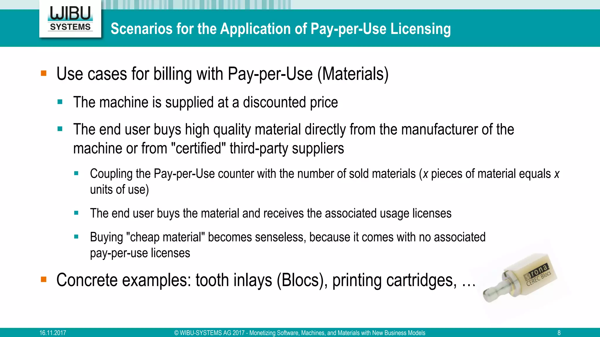 Scenarios for the Application of Pay-per-Use Licensing
§ Use cases for billing with Pay-per-Use (Materials)
§ The machine is supplied at a discounted price
§ The end user buys high quality material directly from the manufacturer of the
machine or from "certified" third-party suppliers
§ Coupling the Pay-per-Use counter with the number of sold materials (x pieces of material equals x
units of use)
§ The end user buys the material and receives the associated usage licenses
§ Buying "cheap material" becomes senseless, because it comes with no associated
pay-per-use licenses
§ Concrete examples: tooth inlays (Blocs), printing cartridges, …
16.11.2017 © WIBU-SYSTEMS AG 2017 - Monetizing Software, Machines, and Materials with New Business Models 8
 