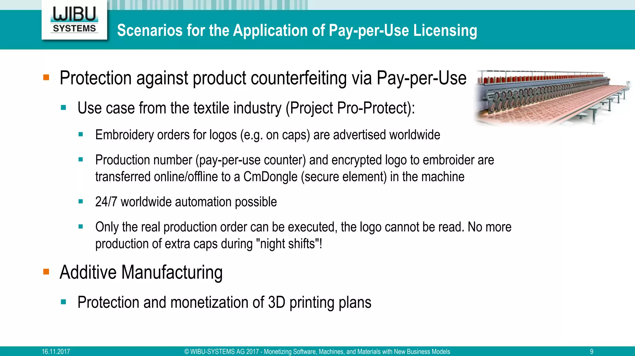 Scenarios for the Application of Pay-per-Use Licensing
§ Protection against product counterfeiting via Pay-per-Use
§ Use case from the textile industry (Project Pro-Protect):
§ Embroidery orders for logos (e.g. on caps) are advertised worldwide
§ Production number (pay-per-use counter) and encrypted logo to embroider are
transferred online/offline to a CmDongle (secure element) in the machine
§ 24/7 worldwide automation possible
§ Only the real production order can be executed, the logo cannot be read. No more
production of extra caps during "night shifts"!
§ Additive Manufacturing
§ Protection and monetization of 3D printing plans
16.11.2017 © WIBU-SYSTEMS AG 2017 - Monetizing Software, Machines, and Materials with New Business Models 9
 