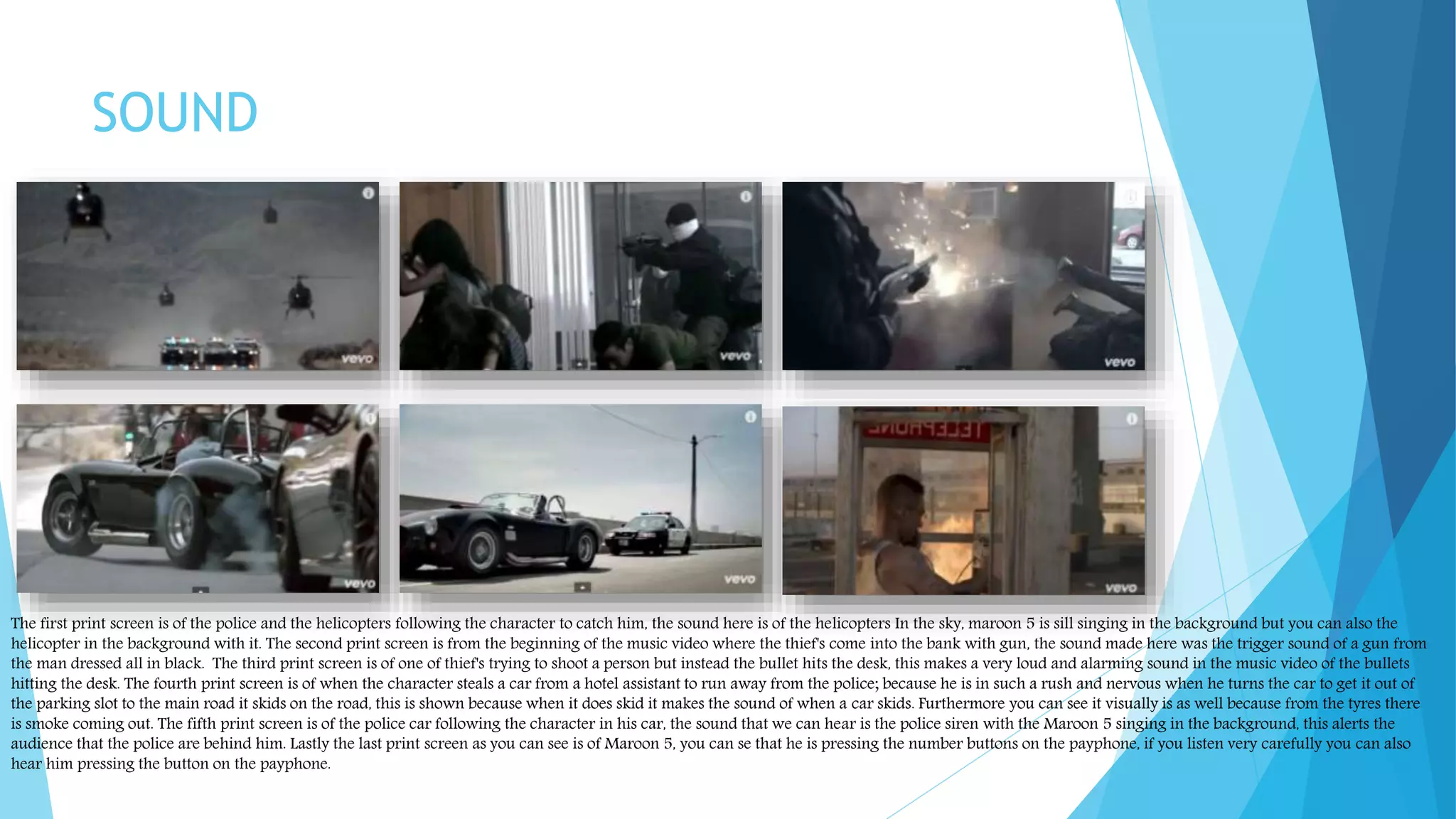 SOUND
The first print screen is of the police and the helicopters following the character to catch him, the sound here is of the helicopters In the sky, maroon 5 is sill singing in the background but you can also the
helicopter in the background with it. The second print screen is from the beginning of the music video where the thief's come into the bank with gun, the sound made here was the trigger sound of a gun from
the man dressed all in black. The third print screen is of one of thief's trying to shoot a person but instead the bullet hits the desk, this makes a very loud and alarming sound in the music video of the bullets
hitting the desk. The fourth print screen is of when the character steals a car from a hotel assistant to run away from the police; because he is in such a rush and nervous when he turns the car to get it out of
the parking slot to the main road it skids on the road, this is shown because when it does skid it makes the sound of when a car skids. Furthermore you can see it visually is as well because from the tyres there
is smoke coming out. The fifth print screen is of the police car following the character in his car, the sound that we can hear is the police siren with the Maroon 5 singing in the background, this alerts the
audience that the police are behind him. Lastly the last print screen as you can see is of Maroon 5, you can se that he is pressing the number buttons on the payphone, if you listen very carefully you can also
hear him pressing the button on the payphone.
 