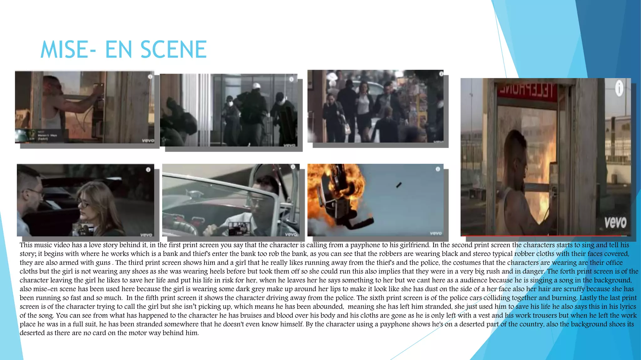 MISE- EN SCENE
This music video has a love story behind it, in the first print screen you say that the character is calling from a payphone to his girlfriend. In the second print screen the characters starts to sing and tell his
story; it begins with where he works which is a bank and thief's enter the bank too rob the bank, as you can see that the robbers are wearing black and stereo typical robber cloths with their faces covered,
they are also armed with guns . The third print screen shows him and a girl that he really likes running away from the thief's and the police, the costumes that the characters are wearing are their office
cloths but the girl is not wearing any shoes as she was wearing heels before but took them off so she could run this also implies that they were in a very big rush and in danger. The forth print screen is of the
character leaving the girl he likes to save her life and put his life in risk for her, when he leaves her he says something to her but we cant here as a audience because he is singing a song in the background,
also mise-en scene has been used here because the girl is wearing some dark grey make up around her lips to make it look like she has dust on the side of a her face also her hair are scruffy because she has
been running so fast and so much. In the fifth print screen it shows the character driving away from the police. The sixth print screen is of the police cars colliding together and burning. Lastly the last print
screen is of the character trying to call the girl but she isn’t picking up, which means he has been abounded, meaning she has left him stranded, she just used him to save his life he also says this in his lyrics
of the song. You can see from what has happened to the character he has bruises and blood over his body and his cloths are gone as he is only left with a vest and his work trousers but when he left the work
place he was in a full suit, he has been stranded somewhere that he doesn't even know himself. By the character using a payphone shows he's on a deserted part of the country, also the background shoes its
deserted as there are no card on the motor way behind him.
 