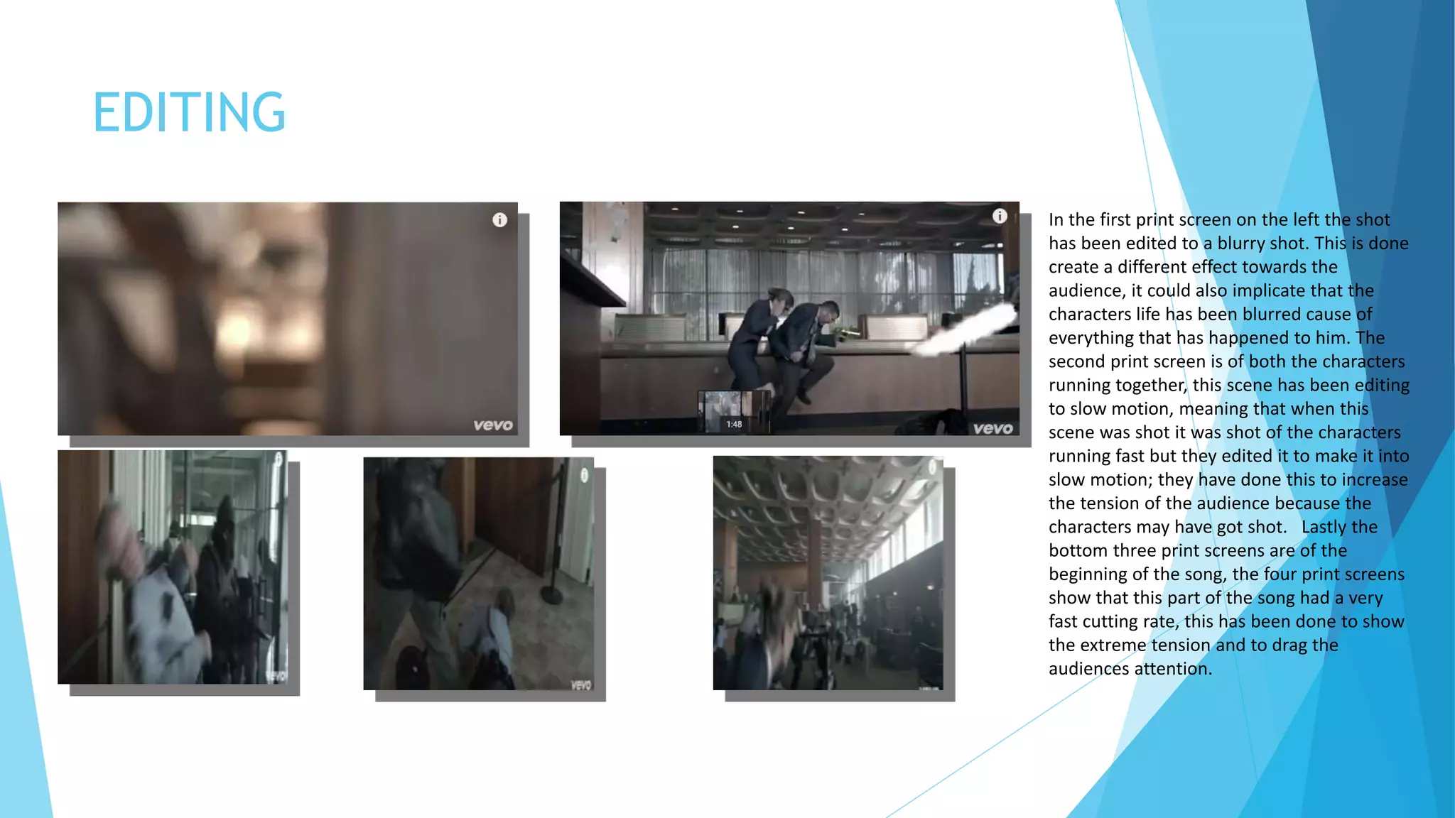 EDITING
In the first print screen on the left the shot
has been edited to a blurry shot. This is done
create a different effect towards the
audience, it could also implicate that the
characters life has been blurred cause of
everything that has happened to him. The
second print screen is of both the characters
running together, this scene has been editing
to slow motion, meaning that when this
scene was shot it was shot of the characters
running fast but they edited it to make it into
slow motion; they have done this to increase
the tension of the audience because the
characters may have got shot. Lastly the
bottom three print screens are of the
beginning of the song, the four print screens
show that this part of the song had a very
fast cutting rate, this has been done to show
the extreme tension and to drag the
audiences attention.
 