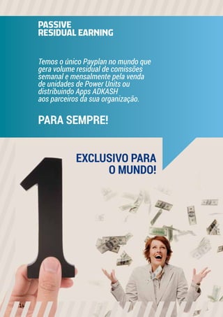 PASSIVE
RESIDUAL EARNING
Temos o único Payplan no mundo que
gera volume residual de comissões
semanal e mensalmente pela venda
de unidades de Power Units ou
distribuindo Apps ADKASH
aos parceiros da sua organização.
PARA SEMPRE!
EXCLUSIVO PARA
O MUNDO!
14
 