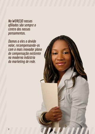Na WOR(l)D nossos
afiliados são sempre o
centro dos nossos
pensamentos.
Damos a eles o devido
valor, recompensando-os
com o mais inovador plano
de compensação existente
na moderna indústria
do marketing de rede.
2
 
