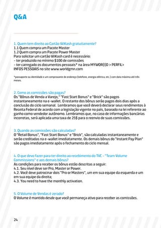 1. Quem tem direito ao Cartão WiKash gratuitamente?
1.1 Quem compra um Pacote Master
1.2 Quem compra um Pacote Power Master
Para solicitar um cartão WiKash card é necessário:
- ter produzido no mínimo $100 de comissões
- ter carregado os documentos pessoais* na área MYWOR(l)D > PERFIL>
INFOS PESSOAIS no site www.worldgmn.com
*passaporte ou identidade e um comprovante de endereço (telefone, energia elétrica, etc.) com data máxima até três
meses.
2. Como as comissões são pagas?
Os “Bônus de Venda a Varejo,” “Fast Start Bonus” e “Brick” são pagos
instantaneamente na e-wallet. O restante dos bônus serão pagos dois dias após a
conclusão do ciclo semanal. Lembramos que você deverá declarar seus rendimentos à
Receita Federal de acordo com a legislação vigente no país, baseado na lei referente ao
ganho como vendedor autônomo. Lembramos que, no caso de informações bancárias
incorretas, será aplicada uma taxa de 25$ para o reenvio de suas comissões.
3. Quando as comissões são calculadas?
O “Retail Bonus”, “Fast Start Bonus” e “Brick”, são calculadas instantaneamente e
serão creditadas na e-wallet imediatamente. Os demais bônus do “Instant Pay Plan”
são pagos imediatamente após o fechamento do ciclo mensal.
4. O que devo fazer para ter direito ao recebimento do TVC - “Team Volume
Commissions” e aos demais bônus?
As condições para receber os bônus estão descritas a seguir:
4.1. Seu nível deve ser Pro, Master or Power.
4.2. Você deve patrocinar dois “Pro or Masters”, um em sua equipe da esquerda e um
em sua equipe da direita;
4.3. You need to have the monthly activation.
5. O Volume de Vendas é zerado?
O Volume é mantido desde que você permaneça ativo para receber as comissões.
Q&A
24
 