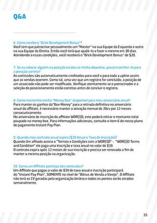 6. Como recebo o “Brick Development Bonus”?
Você tem que patrocinar pessoalmente um “Master” na sua Equipe da Esquerda e outro
na sua Equipe da Direita. Então você terá que ajudá-lo a fazer o mesmo em 30 dias.
Atendendo a essas condições, você receberá o “Brick Development Bonus” de $20.
7. Se eu colocar alguém na posição errada na minha downline, posso transferi-lo para
a posição correta?
As comissões são automaticamente creditadas para você e para toda a upline assim
que as vendas ocorrem. Como tal, uma vez que um registro for concluído, a posição de
um associado não pode ser modificada. Verifique atentamente se o patrocinador e a
seleção do posicionamento estão corretas antes de concluir o registro.
8. Como mantenho minha “Money Box” disponível para meu aniversário anual?
Para manter os ganhos da”Box Money” para a retirada definitiva no aniversário
anual do affiliate, é necessário manter a ativação mensal de 20cv por 12 meses
consecutivamente.
No aniversário de inscrição do affiliate WOR(l)D, este poderá retirar o montante total
poupado na money box. Para informações adicionais, consulte o item 6 do nosso plano
de pagamento Instant Pay Plan.
9. Quando meu contrato anual expira ($39 Anual e Taxa de Inscrição)?
Quando Um afiliado assina o “Termos e Condições com a WOR(l)D” - “WOR(l)D Terms
and Condition” ele paga uma Inscrição e taxa anual no valor de $39.
O contrato expira após 12 meses de sua inscrição e precisa ser renovado a fim de
manter a mesma posição na organização.
10. Como um Affiliate participa das comissões?
Um Affiliate que pagou o valor de $39 de taxa anual e inscrição participará
do “Instant Pay Plan”, SOMENTE no nível de “Bônus de Venda a Varejo”. O Affiliate
não terá as CV geradas pela organização binária e todos os pontos serão zerados
semanalmente.
Q&A
25
 