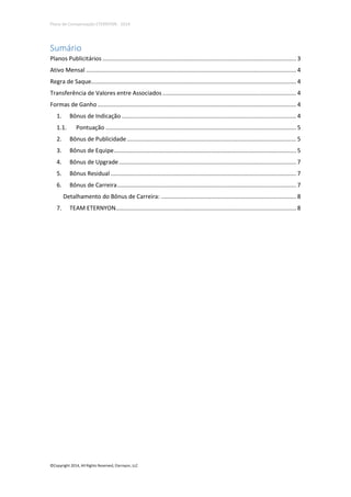 Plano de Compensação ETERNYON - 2014

Sumário
Planos Publicitários ....................................................................................................................... 3
Ativo Mensal ................................................................................................................................. 4
Regra de Saque.............................................................................................................................. 4
Transferência de Valores entre Associados .................................................................................. 4
Formas de Ganho .......................................................................................................................... 4
1.

Bônus de Indicação ........................................................................................................... 4

1.1.

Pontuação ..................................................................................................................... 5

2.

Bônus de Publicidade ........................................................................................................ 5

3.

Bônus de Equipe ................................................................................................................ 5

4.

Bônus de Upgrade ............................................................................................................. 7

5.

Bônus Residual .................................................................................................................. 7

6.

Bônus de Carreira .............................................................................................................. 7
Detalhamento do Bônus de Carreira: ................................................................................... 8

7.

TEAM ETERNYON............................................................................................................... 8

©Copyright 2014, All Rights Reserved, Eternyon, LLC

 