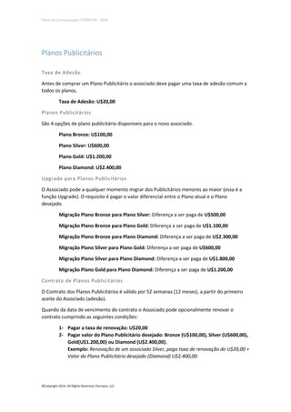 Plano de Compensação ETERNYON - 2014

Planos Publicitários
Taxa de Adesão
Antes de comprar um Plano Publicitário o associado deve pagar uma taxa de adesão comum a
todos os planos.
Taxa de Adesão: U$20,00
Planos Publicitários
São 4 opções de plano publicitário disponíveis para o novo associado.
Plano Bronze: U$100,00
Plano Silver: U$600,00
Plano Gold: U$1.200,00
Plano Diamond: U$2.400,00
Upgrade para Planos Publicitários
O Associado pode a qualquer momento migrar dos Publicitários menores ao maior (essa é a
função Upgrade). O requisito é pagar o valor diferencial entre o Plano atual e o Plano
desejado.
Migração Plano Bronze para Plano Silver: Diferença a ser paga de U$500,00
Migração Plano Bronze para Plano Gold: Diferença a ser paga de U$1.100,00
Migração Plano Bronze para Plano Diamond: Diferença a ser paga de U$2.300,00
Migração Plano Silver para Plano Gold: Diferença a ser paga de U$600,00
Migração Plano Silver para Plano Diamond: Diferença a ser paga de U$1.800,00
Migração Plano Gold para Plano Diamond: Diferença a ser paga de U$1.200,00
Contrato de Planos Publicitários
O Contrato dos Planos Publicitários é válido por 52 semanas (12 meses), a partir do primeiro
aceite do Associado (adesão).
Quando da data de vencimento do contrato o Associado pode opcionalmente renovar o
contrato cumprindo as seguintes condições:
1- Pagar a taxa de renovação: U$20,00
2- Pagar valor do Plano Publicitário desejado: Bronze (U$100,00), Silver (U$600,00),
Gold(U$1.200,00) ou Diamond (U$2.400,00).
Exemplo: Renovação de um associado Silver, paga taxa de renovação de U$20,00 +
Valor do Plano Publicitário desejado (Diamond) U$2.400,00.

©Copyright 2014, All Rights Reserved, Eternyon, LLC

 