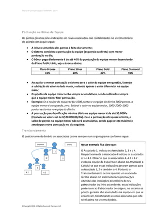 Plano de Compensação ETERNYON - 2014

Pontuação no Bônus de Equipe
Os pontos gerados pelas indicações de novos associados, são contabilizados no sistema Binário
de acordo com o que segue:




A leitura somatória dos pontos é feita diariamente;
O sistema considera a pontuação da equipe (esquerda ou direta) com menor
pontuação no dia;
O bônus pago diariamente é de até 40% da pontuação da equipe menor dependendo
do Plano Publicitário, veja a tabela abaixo:
Plano Bronze
10%








Plano Silver
20%

Plano Gold
30%

Plano Diamond
40%

Ao avaliar a menor pontuação o sistema zera o valor da equipe em questão, fazendo
a subtração do valor no lado maior, restando apenas o valor diferencial na equipe
maior;
Os pontos da equipe maior serão sempre acumulativos, sendo subtraídos sempre
que a equipe menor fizer pontuação.
Exemplo: Se a equipe da esquerda fez 1000 pontos e a equipe da direita 2000 pontos, a
equipe menor é a esquerda, zera. Subtrai o valor na equipe maior, 1000-2000=1000
pontos restantes na equipe da direita.
A pontuação para bonificação máxima diária na equipe menor é de até 50.000Pv
(Equivale ao valor real de U$20.000,00/dia). Caso a pontuação ultrapasse o limite, o
saldo de pontos na equipe menor não será acumulativo, sendo pago o teto máximo e
zerado para nova pontuação no dia seguinte.

Transbordamento
O posicionamento binário de associados ocorre sempre num organograma conforme segue:
Esquerda

Direita

1
2

4
4.1

4.2

©Copyright 2014, All Rights Reserved, Eternyon, LLC

3

Nesse exemplo fica claro que:
O Associado 1, indicou os Associados 2, 3 e o 4.
Respectivamente o Associado 4 indicou os associados
4.1 e 4.2. Observe que os Associados 4, 4.1 e 4.2
estão na equipe da Esquerda e abaixo do Associado 2.
Conclui-se que essas indicações geraram pontos para
o Associado 1, 2 e também o 4. Portanto o
Transbordamento ocorre quando um associado
recebe abaixo no sistema binário pontuações
advindas das indicações posteriores do seu
patrocinador ou linha ascendente, essas indicações
pertencem ao Patrocinador de origem, no entanto os
pontos gerados são acumulados na equipe em que se
encontram, beneficiando assim o associado que está
nível acima no sistema binário.

 