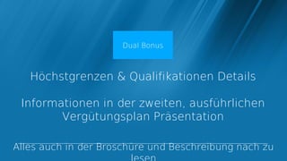 Dual Bonus



   Höchstgrenzen & Qualifikationen Details

 Informationen in der zweiten, ausführlichen
        Vergütungsplan Präsentation

Alles auch in der Broschüre und Beschreibung nach zu
 