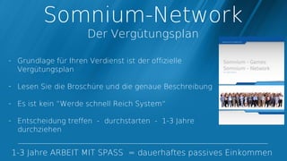 Somnium-Network
                      Der Vergütungsplan

- Grundlage für Ihren Verdienst ist der offizielle
  Vergütungsplan

- Lesen Sie die Broschüre und die genaue Beschreibung

- Es ist kein “Werde schnell Reich System“

- Entscheidung treffen - durchstarten - 1-3 Jahre
  durchziehen


1-3 Jahre ARBEIT MIT SPASS = dauerhaftes passives Einkommen
 