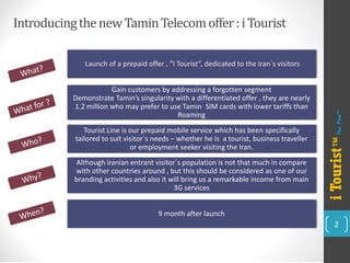 Introducing the new TaminTelecom offer : i Tourist 
2 
Launch of a prepaid offer , “i Tourist”, dedicated to the Iran`s visitors 
Gain customers by addressing a forgotten segment 
Demonstrate Tamin’s singularity with a differentiated offer , they are nearly 
1.2 million who may prefer to use Tamin SIM cards with lower tariffs than 
Roaming 
Tourist Line is our prepaid mobile service which has been specifically tailored to suit visitor`s needs –whether he is a tourist, business traveller or employment seeker visiting the Iran. 
Although iranianentrant visitor`s population is not that much in compare with other countries around , but this should be considered as one of our branding activities and also it will bring us a remarkable income from main 3G services 
9 month after launch 
i Tourist™ 
Pay Play™  
