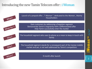 Introducing the new TaminTelecom offer : i Woman 
2 
Launch of a prepaid offer , “i Woman ”, dedicated to the Women , Mainly Householders 
Gain customers by addressing a forgotten segment Demonstrate Tamin’ssingularity with a differentiated offerHelp Taminsuccessfully enter the market 
The household segment who uses its phone as a mean to keep in touch with family 
The household segment stands for a consequent part of the Iranian mobile market and yet, is not well addressed by Tamin’scompetitors 
9 month after launch 
iWoman™ 
Pay Play™ 
2 
 