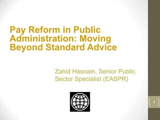 Pay Reform in Public
Administration: Moving
Beyond Standard Advice

         Zahid Hasnain, Senior Public
         Sector Specialist (EASPR)


                                        1
 