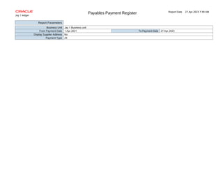 Payables Payment Register Report Date 27.Apr.2023 7:39 AM
Jay 1 ledger
Report Parameters
Business Unit Jay 1 Business unit
From Payment Date 1.Apr.2021 To Payment Date 27.Apr.2023
Display Supplier Address No
Payment Type All
 
