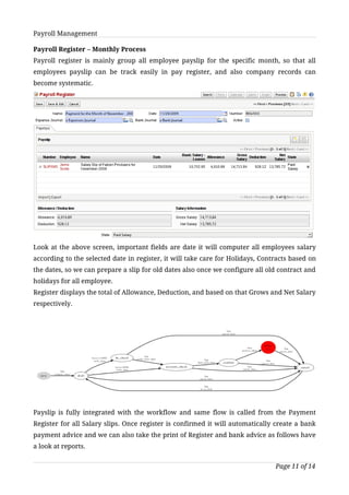 Payroll Management

Payroll Register – Monthly Process
Payroll register is mainly group all employee payslip for the specific month, so that all
employees payslip can be track easily in pay register, and also company records can
become systematic.




Look at the above screen, important fields are date it will computer all employees salary
according to the selected date in register, it will take care for Holidays, Contracts based on
the dates, so we can prepare a slip for old dates also once we configure all old contract and
holidays for all employee.
Register displays the total of Allowance, Deduction, and based on that Grows and Net Salary
respectively.




Payslip is fully integrated with the workflow and same flow is called from the Payment
Register for all Salary slips. Once register is confirmed it will automatically create a bank
payment advice and we can also take the print of Register and bank advice as follows have
a look at reports.


                                                                                Page 11 of 14
 