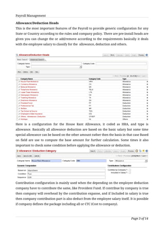 Payroll Management

Allowance/Deduction Heads
This is the most important features of the Payroll to provide generic configuration for any
State or Country according to the rules and company policy. There are pre-install heads are
given you can change the or add/remove according to the requirements basically it deals
with the employee salary to classify for the allowance, deduction and others.




Here is a configuration for the House Rant Allowance, it coded as HRA, and type is
allowance. Basically all allowance deduction are based on the basic salary but some time
special allowance can be based on the other amount rather then the basis in that case Based
on field are use to compute the base amount for further calculation. Some times it also
important to check some condition before applying the allowance or deduction.




Contribution configuration is mainly used when the depending on the employee deduction
company have to contribute the same, like Provident Fund. If contribue by company is true
then company will overhead by the contribution expanse, and if Included in salary is true
then company contribution part is also deduct from the employee salary itself. It is possible
if company defines the package including all or CTC (Cost to company).



                                                                                Page 3 of 14
 