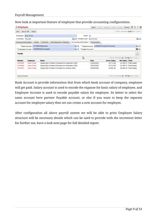 Payroll Management

Now look at important feature of employee that provide accounting configurations.




Bank Account is provide information that from which bank account of company, employee
will get paid. Salary account is used to encode the expanse for basic salary of employee, and
Employee Account is used to encode payable salary for employee. Its better to select the
same account here partner Payable account, or else if you want to keep the separate
account for employee salary then we can create a new account for employee.


After configuration all above payroll system we will be able to print Employee Salary
structure will be necessary details which can be used to provide with the increment letter
for further use, have a look next page for full detailed report.




                                                                                 Page 9 of 14
 