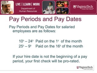 Pay Periods and Pay Dates
► For salaried employees:
► Paid on the 1st of the month (10th – 24th)
► Paid on the 16th of the month (25th – 9th)
► Paid semi-monthly (24 pay periods per
year)
► If hire date is not at the beginning of a pay
period, the first check will be pro-rated.
 