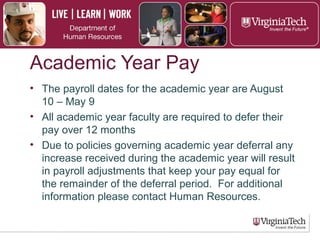 Academic Year Pay
► Payroll dates for the academic year are August
10 through May 9
► All academic year faculty are required to defer
their pay over 12 months
► Due to policies governing academic year
deferral, any increase received during the
academic year will result in payroll adjustments
that keep pay equal for the remainder of the
deferral period.
 