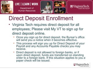 Direct Deposit Application
► Virginia Tech requires direct deposit for all
employees. Visit My VT to sign up for direct
deposit online.
► The Bursar’s office will send notification of
enrollment.
► This process will apply for direct deposit of
payroll and any accounts payable checks.
► Direct deposit cannot be made or transferred to
foreign bank accounts. In this instance, a paper
check will be issued.
 